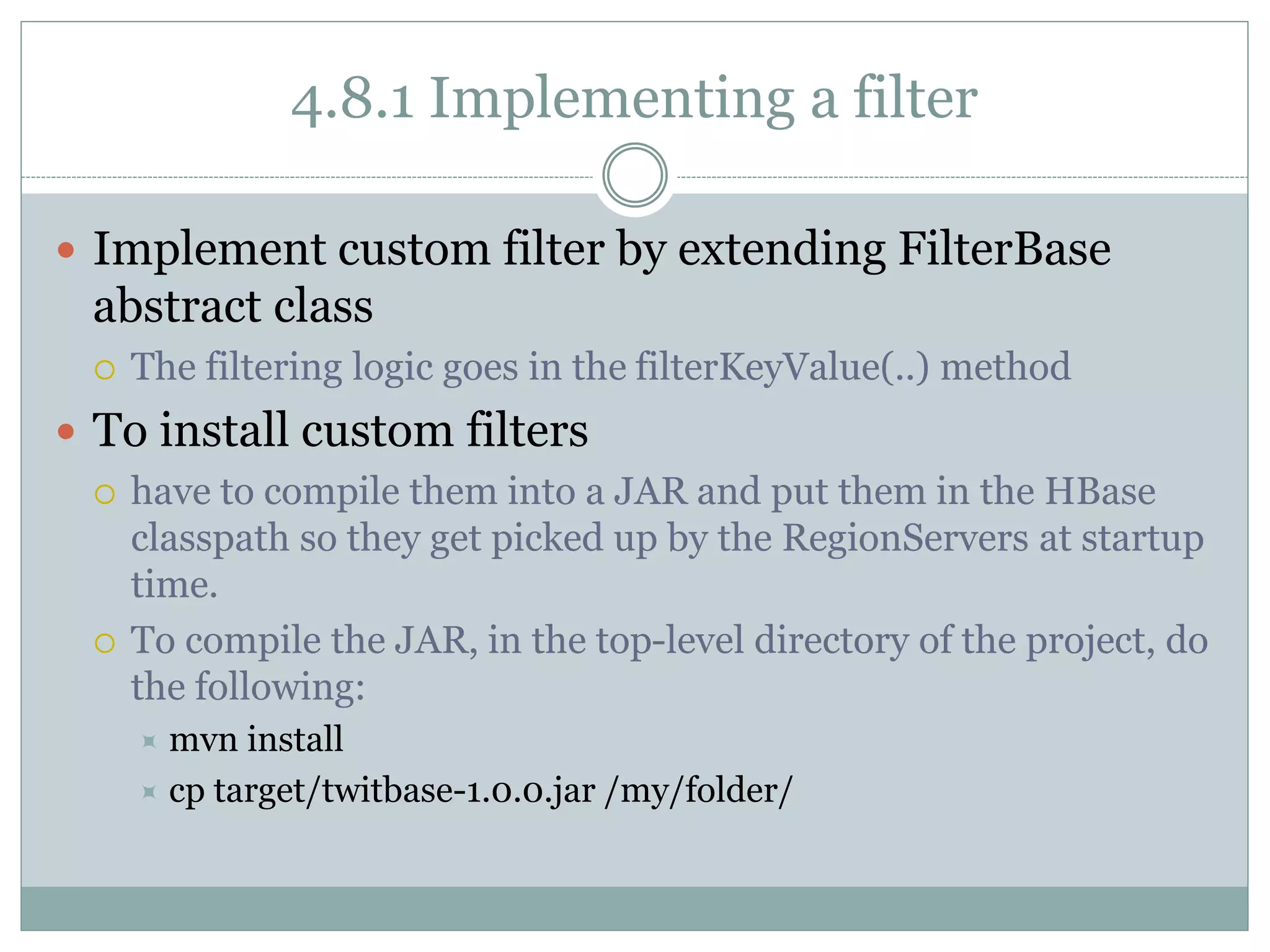 4.8.1 Implementing a filter
 Implement custom filter by extending FilterBase
abstract class
 The filtering logic goes in the filterKeyValue(..) method
 To install custom filters
 have to compile them into a JAR and put them in the HBase
classpath so they get picked up by the RegionServers at startup
time.
 To compile the JAR, in the top-level directory of the project, do
the following:
 mvn install
 cp target/twitbase-1.0.0.jar /my/folder/
 