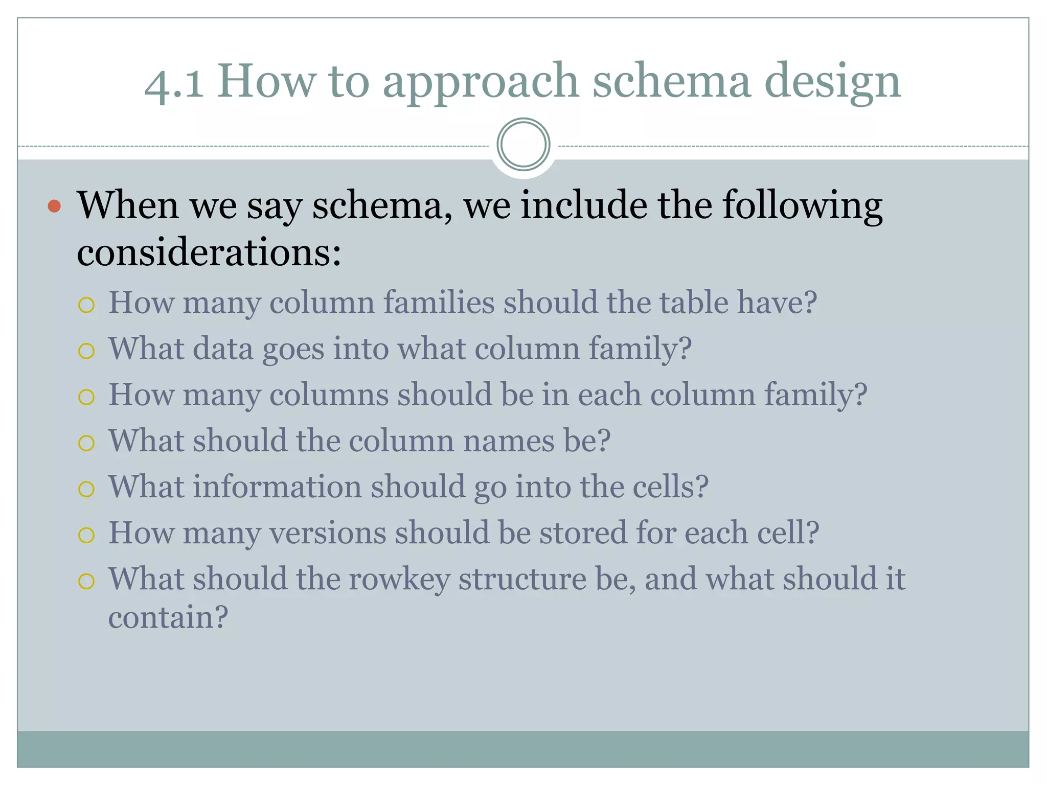 4.1 How to approach schema design
 When we say schema, we include the following
considerations:
 How many column families should the table have?
 What data goes into what column family?
 How many columns should be in each column family?
 What should the column names be?
 What information should go into the cells?
 How many versions should be stored for each cell?
 What should the rowkey structure be, and what should it
contain?
 