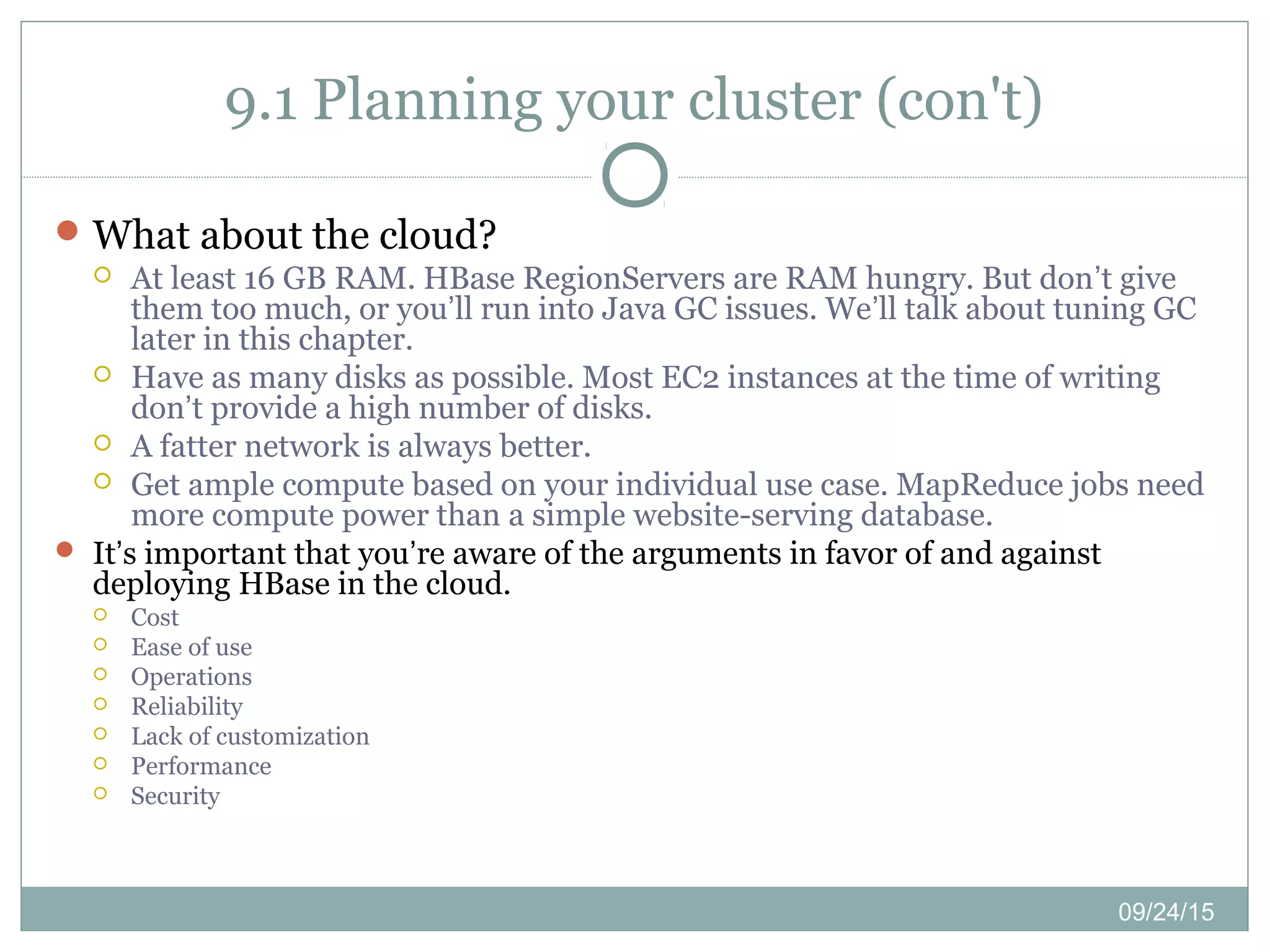 09/24/15
9.1 Planning your cluster (con't)
What about the cloud?
 At least 16 GB RAM. HBase RegionServers are RAM hungry. But don’t give
them too much, or you’ll run into Java GC issues. We’ll talk about tuning GC
later in this chapter.
 Have as many disks as possible. Most EC2 instances at the time of writing
don’t provide a high number of disks.
 A fatter network is always better.
 Get ample compute based on your individual use case. MapReduce jobs need
more compute power than a simple website-serving database.
 It’s important that you’re aware of the arguments in favor of and against
deploying HBase in the cloud.
 Cost
 Ease of use
 Operations
 Reliability
 Lack of customization
 Performance
 Security
 