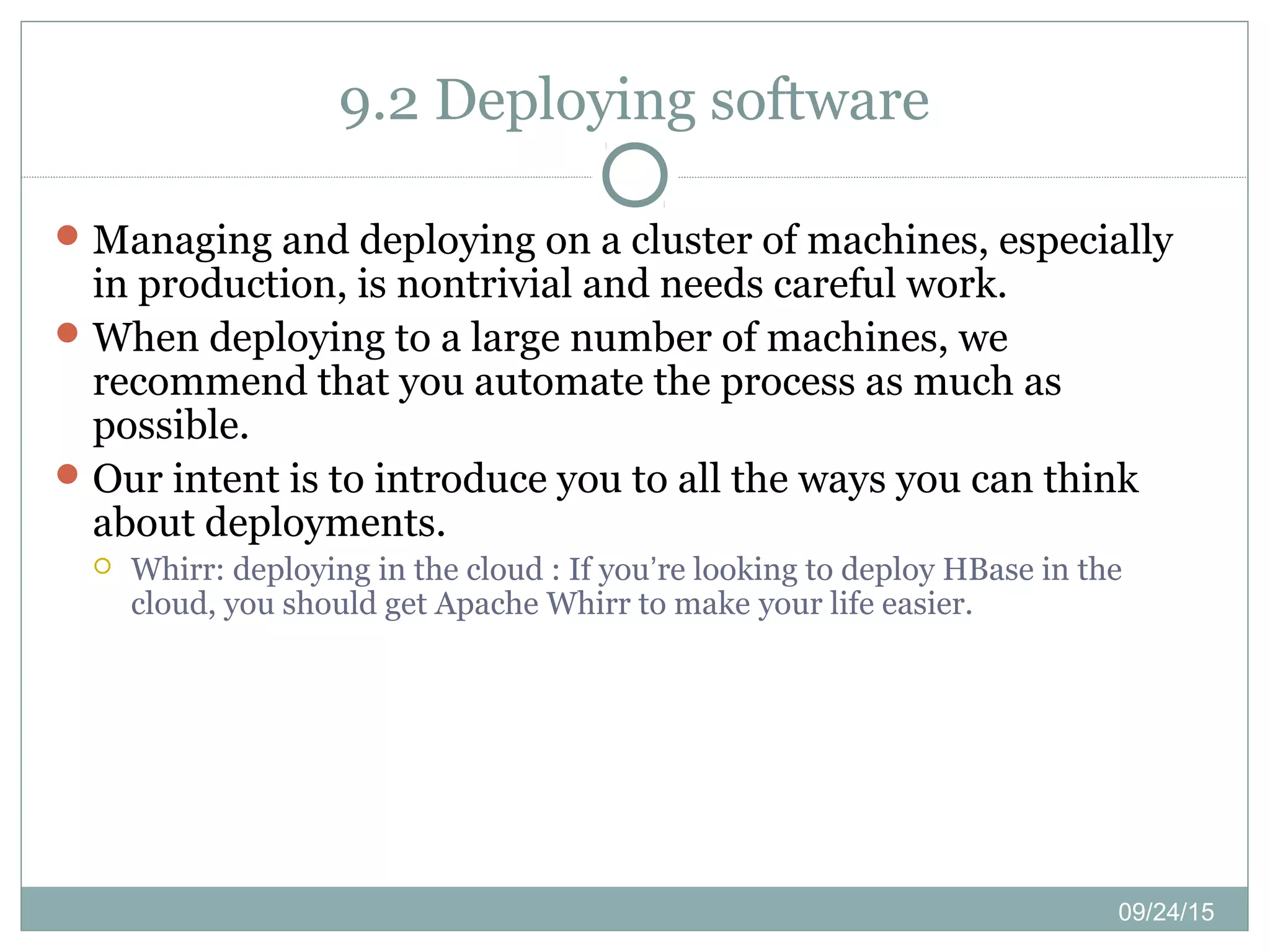 09/24/15
9.2 Deploying software
Managing and deploying on a cluster of machines, especially
in production, is nontrivial and needs careful work.
When deploying to a large number of machines, we
recommend that you automate the process as much as
possible.
Our intent is to introduce you to all the ways you can think
about deployments.
 Whirr: deploying in the cloud : If you’re looking to deploy HBase in the
cloud, you should get Apache Whirr to make your life easier.
 