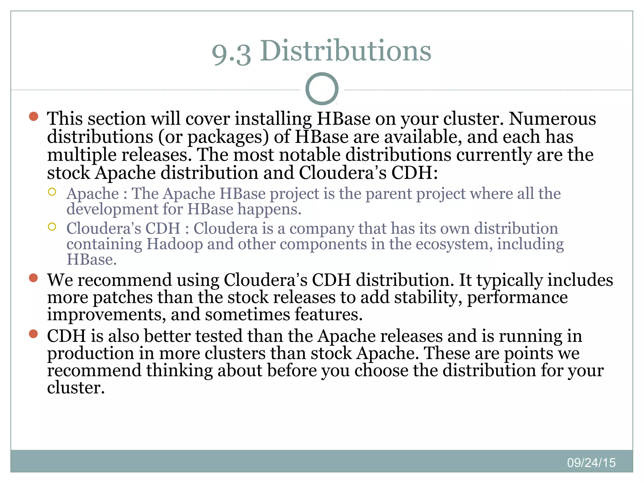 09/24/15
9.3 Distributions
 This section will cover installing HBase on your cluster. Numerous
distributions (or packages) of HBase are available, and each has
multiple releases. The most notable distributions currently are the
stock Apache distribution and Cloudera’s CDH:
 Apache : The Apache HBase project is the parent project where all the
development for HBase happens.
 Cloudera’s CDH : Cloudera is a company that has its own distribution
containing Hadoop and other components in the ecosystem, including
HBase.
 We recommend using Cloudera’s CDH distribution. It typically includes
more patches than the stock releases to add stability, performance
improvements, and sometimes features.
 CDH is also better tested than the Apache releases and is running in
production in more clusters than stock Apache. These are points we
recommend thinking about before you choose the distribution for your
cluster.
 