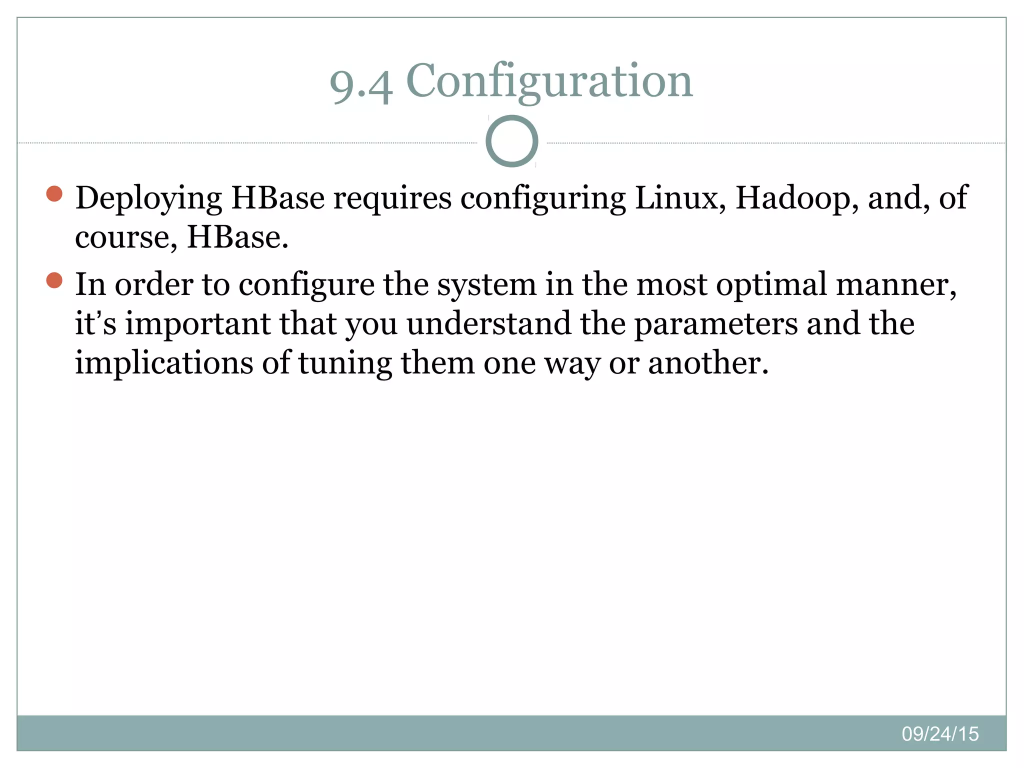 09/24/15
9.4 Configuration
Deploying HBase requires configuring Linux, Hadoop, and, of
course, HBase.
In order to configure the system in the most optimal manner,
it’s important that you understand the parameters and the
implications of tuning them one way or another.
 