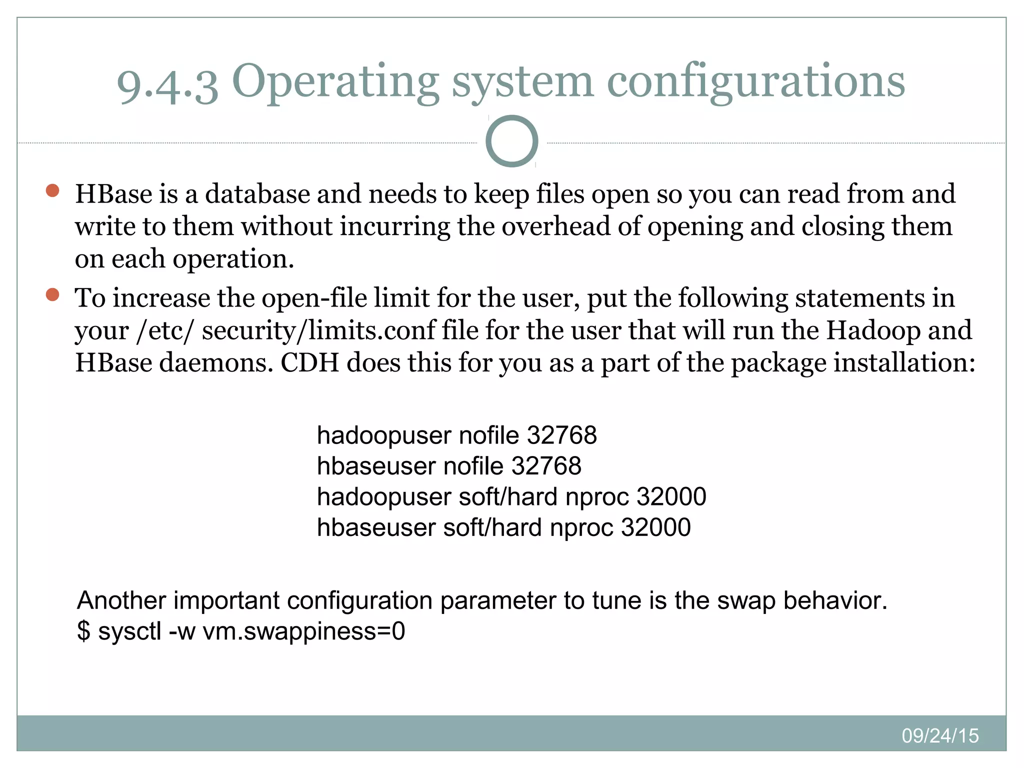 09/24/15
9.4.3 Operating system configurations
 HBase is a database and needs to keep files open so you can read from and
write to them without incurring the overhead of opening and closing them
on each operation.
 To increase the open-file limit for the user, put the following statements in
your /etc/ security/limits.conf file for the user that will run the Hadoop and
HBase daemons. CDH does this for you as a part of the package installation:
hadoopuser nofile 32768
hbaseuser nofile 32768
hadoopuser soft/hard nproc 32000
hbaseuser soft/hard nproc 32000
Another important configuration parameter to tune is the swap behavior.
$ sysctl -w vm.swappiness=0
 