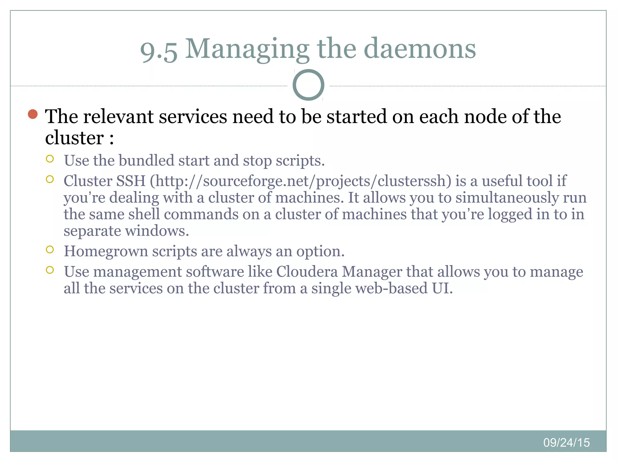 09/24/15
9.5 Managing the daemons
The relevant services need to be started on each node of the
cluster :
 Use the bundled start and stop scripts.
 Cluster SSH (http://sourceforge.net/projects/clusterssh) is a useful tool if
you’re dealing with a cluster of machines. It allows you to simultaneously run
the same shell commands on a cluster of machines that you’re logged in to in
separate windows.
 Homegrown scripts are always an option.
 Use management software like Cloudera Manager that allows you to manage
all the services on the cluster from a single web-based UI.
 