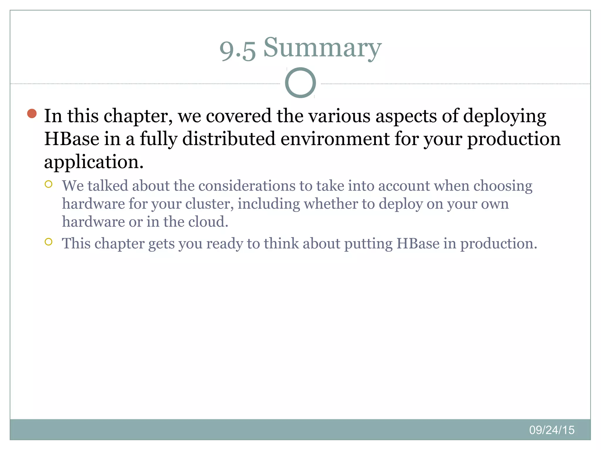 09/24/15
9.5 Summary
In this chapter, we covered the various aspects of deploying
HBase in a fully distributed environment for your production
application.
 We talked about the considerations to take into account when choosing
hardware for your cluster, including whether to deploy on your own
hardware or in the cloud.
 This chapter gets you ready to think about putting HBase in production.
 