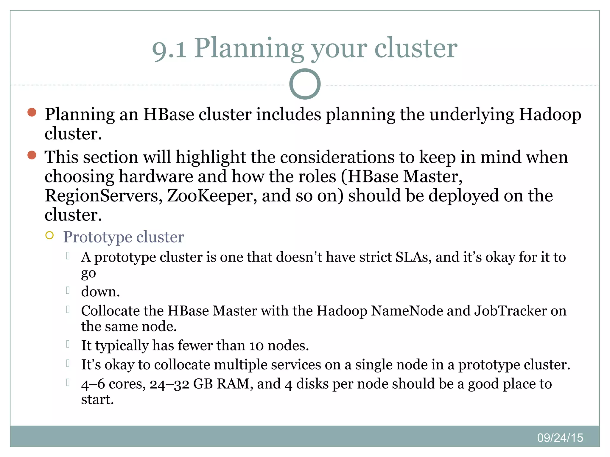 09/24/15
9.1 Planning your cluster
 Planning an HBase cluster includes planning the underlying Hadoop
cluster.
 This section will highlight the considerations to keep in mind when
choosing hardware and how the roles (HBase Master,
RegionServers, ZooKeeper, and so on) should be deployed on the
cluster.
 Prototype cluster
 A prototype cluster is one that doesn’t have strict SLAs, and it’s okay for it to
go
 down.
 Collocate the HBase Master with the Hadoop NameNode and JobTracker on
the same node.
 It typically has fewer than 10 nodes.
 It’s okay to collocate multiple services on a single node in a prototype cluster.
 4–6 cores, 24–32 GB RAM, and 4 disks per node should be a good place to
start.
 