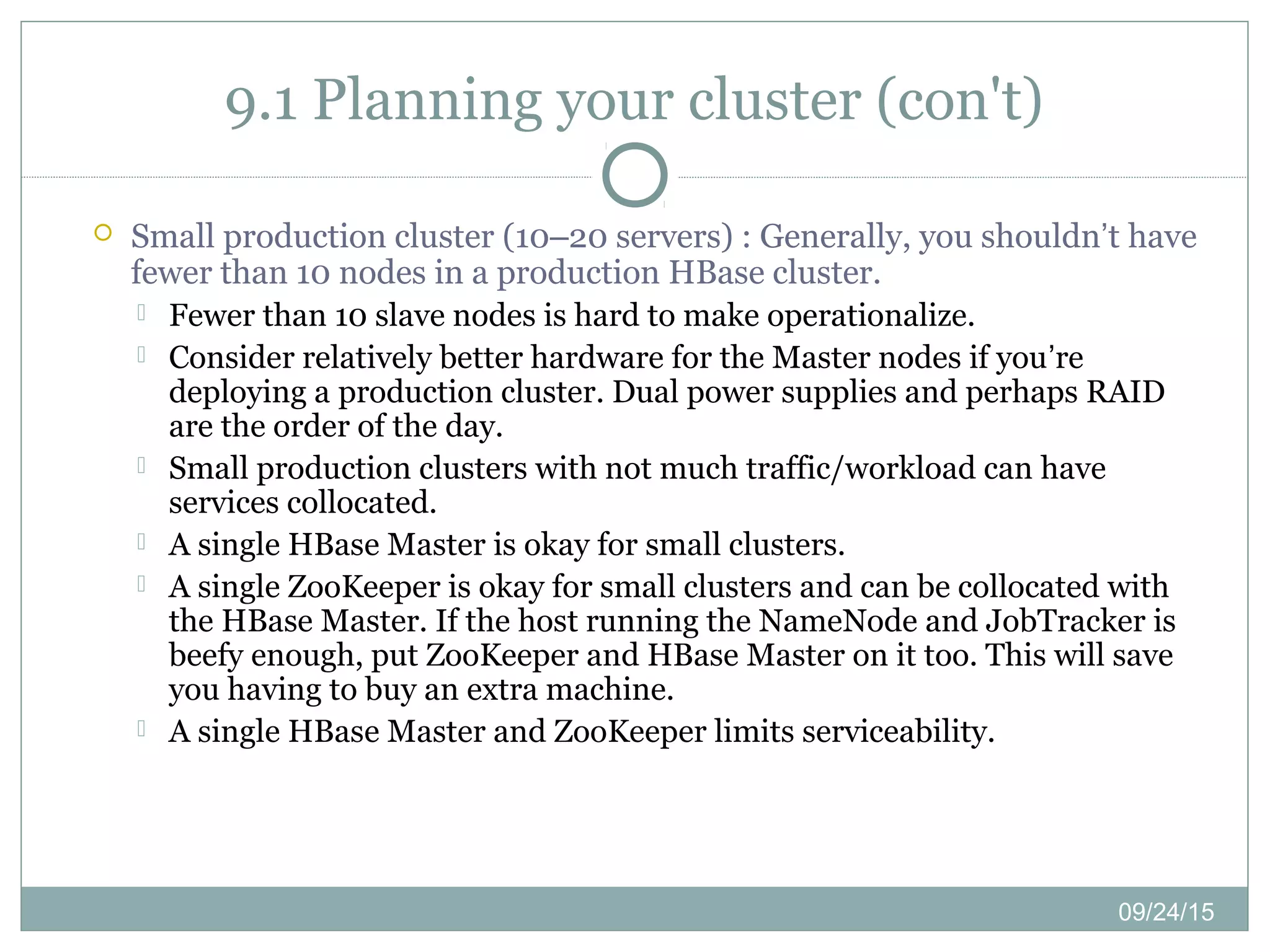 09/24/15
9.1 Planning your cluster (con't)
 Small production cluster (10–20 servers) : Generally, you shouldn’t have
fewer than 10 nodes in a production HBase cluster.
 Fewer than 10 slave nodes is hard to make operationalize.
 Consider relatively better hardware for the Master nodes if you’re
deploying a production cluster. Dual power supplies and perhaps RAID
are the order of the day.
 Small production clusters with not much traffic/workload can have
services collocated.
 A single HBase Master is okay for small clusters.
 A single ZooKeeper is okay for small clusters and can be collocated with
the HBase Master. If the host running the NameNode and JobTracker is
beefy enough, put ZooKeeper and HBase Master on it too. This will save
you having to buy an extra machine.
 A single HBase Master and ZooKeeper limits serviceability.
 