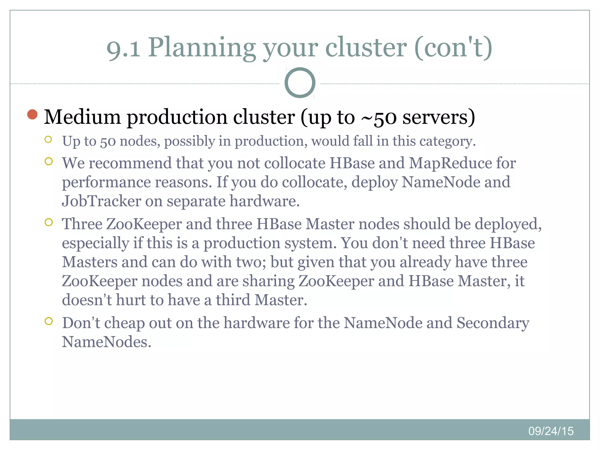 09/24/15
9.1 Planning your cluster (con't)
Medium production cluster (up to ~50 servers)
 Up to 50 nodes, possibly in production, would fall in this category.
 We recommend that you not collocate HBase and MapReduce for
performance reasons. If you do collocate, deploy NameNode and
JobTracker on separate hardware.
 Three ZooKeeper and three HBase Master nodes should be deployed,
especially if this is a production system. You don’t need three HBase
Masters and can do with two; but given that you already have three
ZooKeeper nodes and are sharing ZooKeeper and HBase Master, it
doesn’t hurt to have a third Master.
 Don’t cheap out on the hardware for the NameNode and Secondary
NameNodes.
 