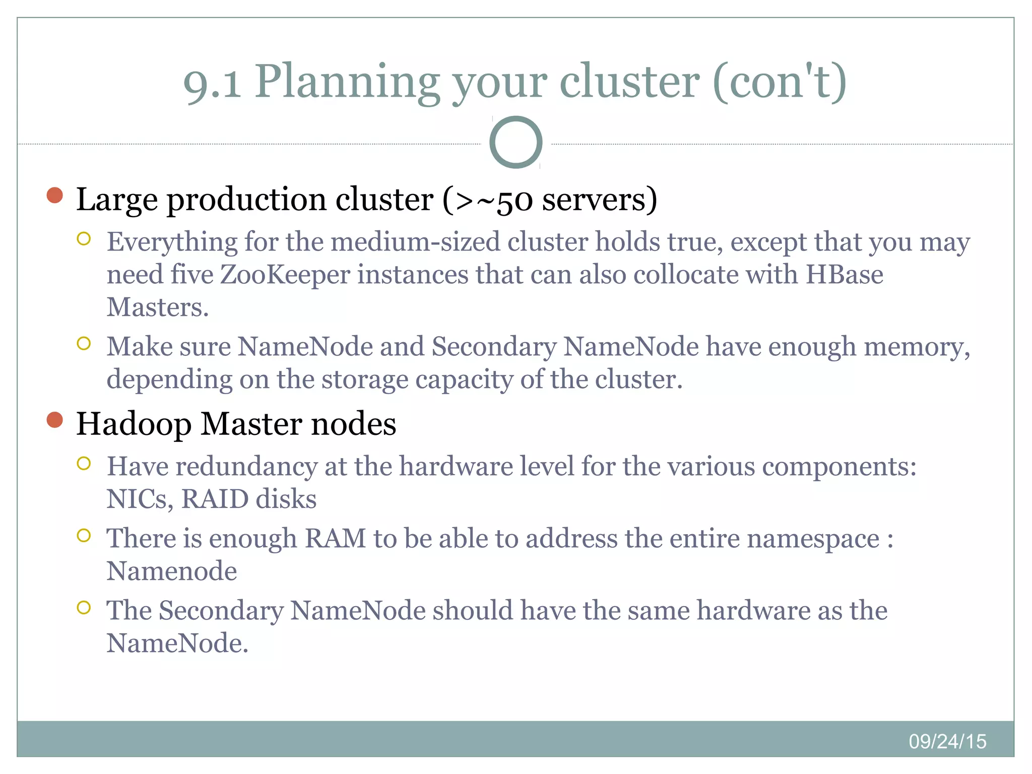 09/24/15
9.1 Planning your cluster (con't)
Large production cluster (>~50 servers)
 Everything for the medium-sized cluster holds true, except that you may
need five ZooKeeper instances that can also collocate with HBase
Masters.
 Make sure NameNode and Secondary NameNode have enough memory,
depending on the storage capacity of the cluster.
Hadoop Master nodes
 Have redundancy at the hardware level for the various components:
NICs, RAID disks
 There is enough RAM to be able to address the entire namespace :
Namenode
 The Secondary NameNode should have the same hardware as the
NameNode.
 