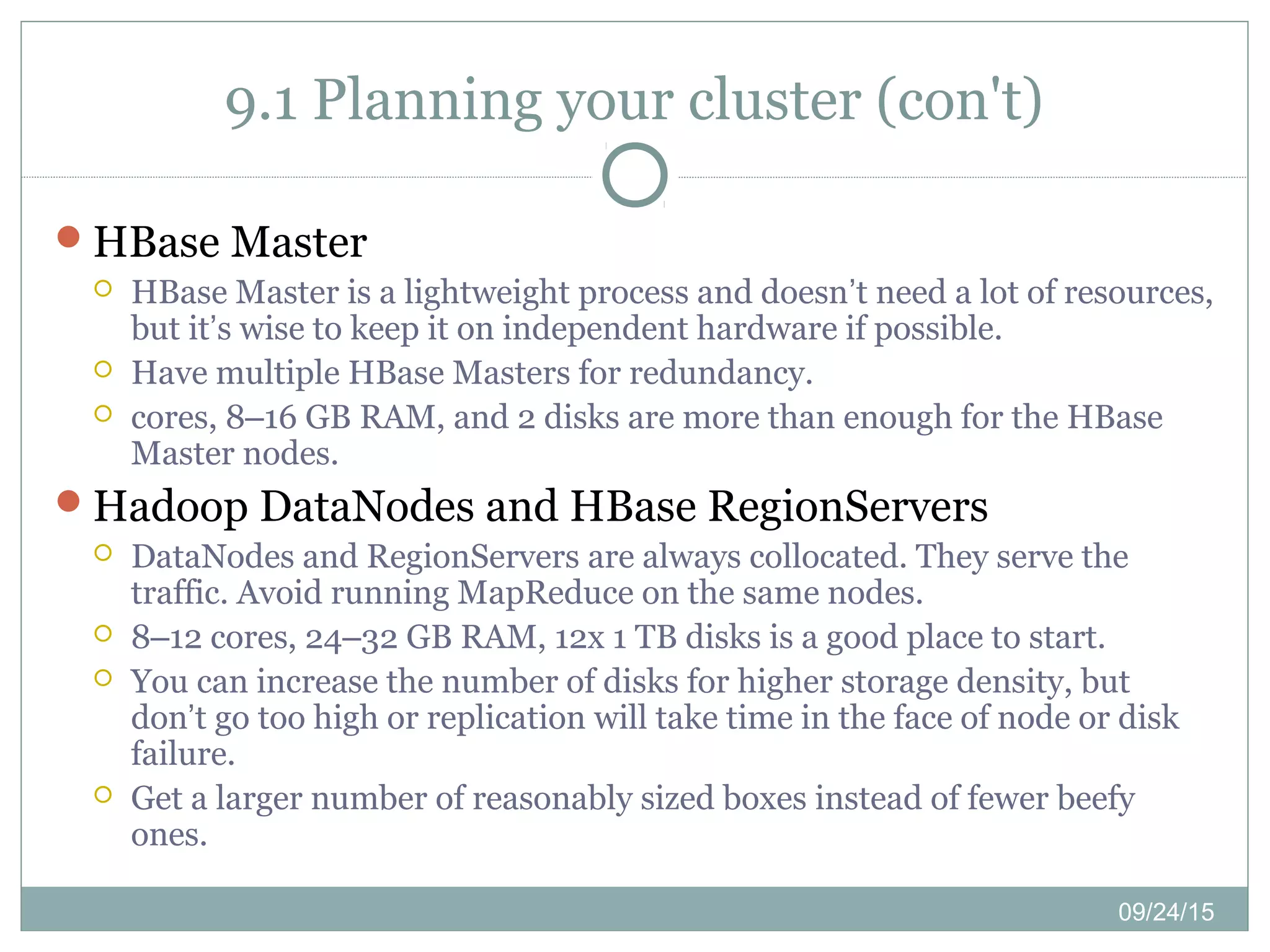 09/24/15
9.1 Planning your cluster (con't)
HBase Master
 HBase Master is a lightweight process and doesn’t need a lot of resources,
but it’s wise to keep it on independent hardware if possible.
 Have multiple HBase Masters for redundancy.
 cores, 8–16 GB RAM, and 2 disks are more than enough for the HBase
Master nodes.
Hadoop DataNodes and HBase RegionServers
 DataNodes and RegionServers are always collocated. They serve the
traffic. Avoid running MapReduce on the same nodes.
 8–12 cores, 24–32 GB RAM, 12x 1 TB disks is a good place to start.
 You can increase the number of disks for higher storage density, but
don’t go too high or replication will take time in the face of node or disk
failure.
 Get a larger number of reasonably sized boxes instead of fewer beefy
ones.
 