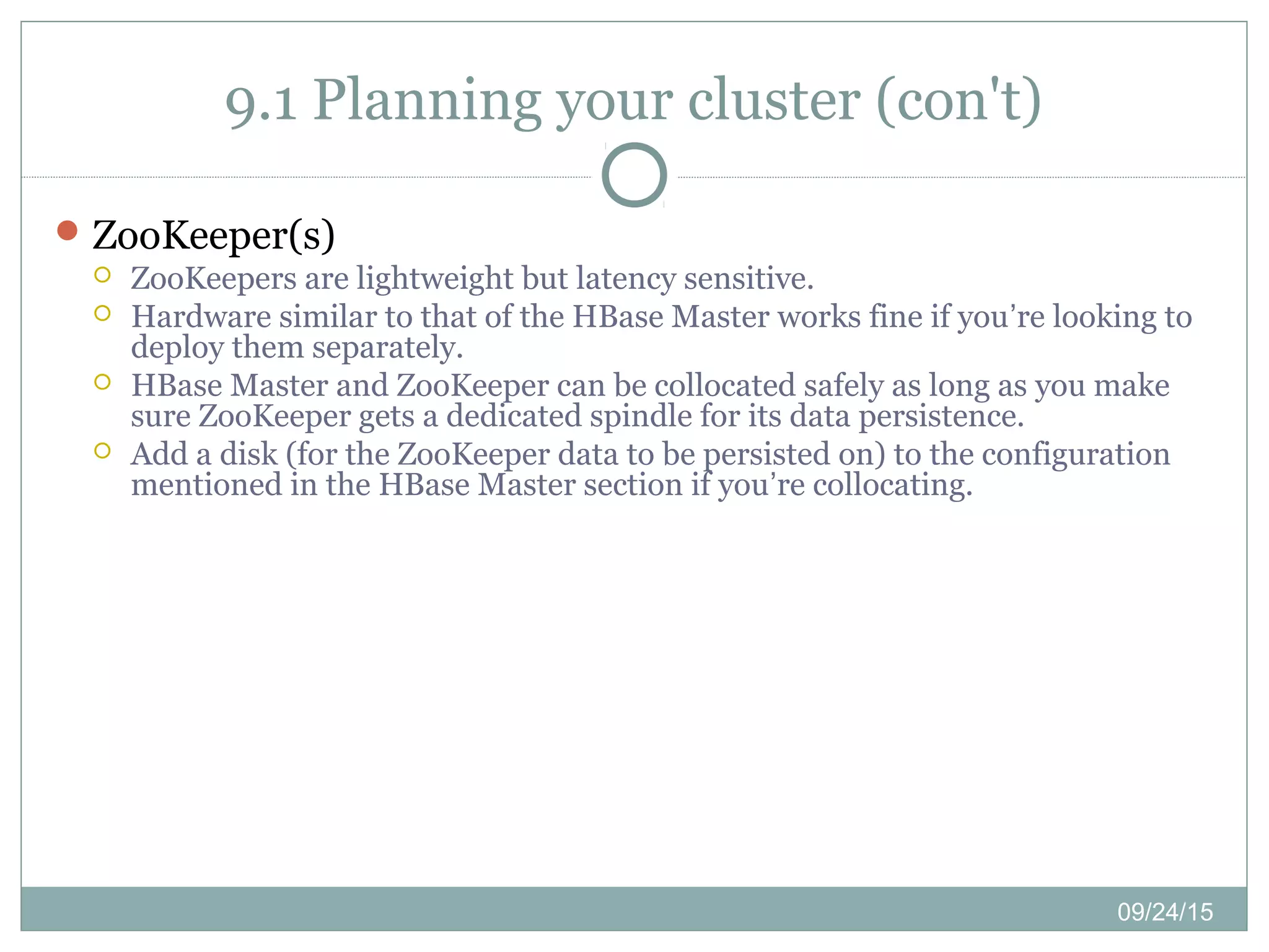 09/24/15
9.1 Planning your cluster (con't)
ZooKeeper(s)
 ZooKeepers are lightweight but latency sensitive.
 Hardware similar to that of the HBase Master works fine if you’re looking to
deploy them separately.
 HBase Master and ZooKeeper can be collocated safely as long as you make
sure ZooKeeper gets a dedicated spindle for its data persistence.
 Add a disk (for the ZooKeeper data to be persisted on) to the configuration
mentioned in the HBase Master section if you’re collocating.
 