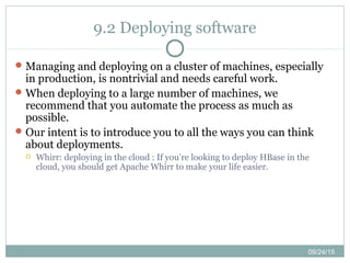 09/24/15
9.2 Deploying software
Managing and deploying on a cluster of machines, especially
in production, is nontrivial and needs careful work.
When deploying to a large number of machines, we
recommend that you automate the process as much as
possible.
Our intent is to introduce you to all the ways you can think
about deployments.
 Whirr: deploying in the cloud : If you’re looking to deploy HBase in the
cloud, you should get Apache Whirr to make your life easier.
 