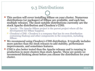 09/24/15
9.3 Distributions
 This section will cover installing HBase on your cluster. Numerous
distributions (or packages) of HBase are available, and each has
multiple releases. The most notable distributions currently are the
stock Apache distribution and Cloudera’s CDH:
 Apache : The Apache HBase project is the parent project where all the
development for HBase happens.
 Cloudera’s CDH : Cloudera is a company that has its own distribution
containing Hadoop and other components in the ecosystem, including
HBase.
 We recommend using Cloudera’s CDH distribution. It typically includes
more patches than the stock releases to add stability, performance
improvements, and sometimes features.
 CDH is also better tested than the Apache releases and is running in
production in more clusters than stock Apache. These are points we
recommend thinking about before you choose the distribution for your
cluster.
 