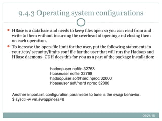 09/24/15
9.4.3 Operating system configurations
 HBase is a database and needs to keep files open so you can read from and
write to them without incurring the overhead of opening and closing them
on each operation.
 To increase the open-file limit for the user, put the following statements in
your /etc/ security/limits.conf file for the user that will run the Hadoop and
HBase daemons. CDH does this for you as a part of the package installation:
hadoopuser nofile 32768
hbaseuser nofile 32768
hadoopuser soft/hard nproc 32000
hbaseuser soft/hard nproc 32000
Another important configuration parameter to tune is the swap behavior.
$ sysctl -w vm.swappiness=0
 