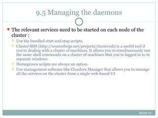 09/24/15
9.5 Managing the daemons
The relevant services need to be started on each node of the
cluster :
 Use the bundled start and stop scripts.
 Cluster SSH (http://sourceforge.net/projects/clusterssh) is a useful tool if
you’re dealing with a cluster of machines. It allows you to simultaneously run
the same shell commands on a cluster of machines that you’re logged in to in
separate windows.
 Homegrown scripts are always an option.
 Use management software like Cloudera Manager that allows you to manage
all the services on the cluster from a single web-based UI.
 