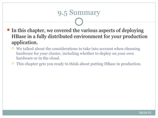 09/24/15
9.5 Summary
In this chapter, we covered the various aspects of deploying
HBase in a fully distributed environment for your production
application.
 We talked about the considerations to take into account when choosing
hardware for your cluster, including whether to deploy on your own
hardware or in the cloud.
 This chapter gets you ready to think about putting HBase in production.
 
