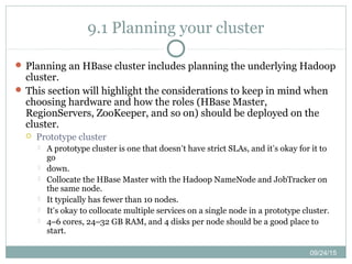 09/24/15
9.1 Planning your cluster
 Planning an HBase cluster includes planning the underlying Hadoop
cluster.
 This section will highlight the considerations to keep in mind when
choosing hardware and how the roles (HBase Master,
RegionServers, ZooKeeper, and so on) should be deployed on the
cluster.
 Prototype cluster
 A prototype cluster is one that doesn’t have strict SLAs, and it’s okay for it to
go
 down.
 Collocate the HBase Master with the Hadoop NameNode and JobTracker on
the same node.
 It typically has fewer than 10 nodes.
 It’s okay to collocate multiple services on a single node in a prototype cluster.
 4–6 cores, 24–32 GB RAM, and 4 disks per node should be a good place to
start.
 