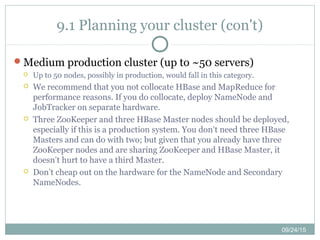 09/24/15
9.1 Planning your cluster (con't)
Medium production cluster (up to ~50 servers)
 Up to 50 nodes, possibly in production, would fall in this category.
 We recommend that you not collocate HBase and MapReduce for
performance reasons. If you do collocate, deploy NameNode and
JobTracker on separate hardware.
 Three ZooKeeper and three HBase Master nodes should be deployed,
especially if this is a production system. You don’t need three HBase
Masters and can do with two; but given that you already have three
ZooKeeper nodes and are sharing ZooKeeper and HBase Master, it
doesn’t hurt to have a third Master.
 Don’t cheap out on the hardware for the NameNode and Secondary
NameNodes.
 