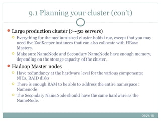 09/24/15
9.1 Planning your cluster (con't)
Large production cluster (>~50 servers)
 Everything for the medium-sized cluster holds true, except that you may
need five ZooKeeper instances that can also collocate with HBase
Masters.
 Make sure NameNode and Secondary NameNode have enough memory,
depending on the storage capacity of the cluster.
Hadoop Master nodes
 Have redundancy at the hardware level for the various components:
NICs, RAID disks
 There is enough RAM to be able to address the entire namespace :
Namenode
 The Secondary NameNode should have the same hardware as the
NameNode.
 
