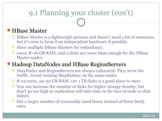 09/24/15
9.1 Planning your cluster (con't)
HBase Master
 HBase Master is a lightweight process and doesn’t need a lot of resources,
but it’s wise to keep it on independent hardware if possible.
 Have multiple HBase Masters for redundancy.
 cores, 8–16 GB RAM, and 2 disks are more than enough for the HBase
Master nodes.
Hadoop DataNodes and HBase RegionServers
 DataNodes and RegionServers are always collocated. They serve the
traffic. Avoid running MapReduce on the same nodes.
 8–12 cores, 24–32 GB RAM, 12x 1 TB disks is a good place to start.
 You can increase the number of disks for higher storage density, but
don’t go too high or replication will take time in the face of node or disk
failure.
 Get a larger number of reasonably sized boxes instead of fewer beefy
ones.
 