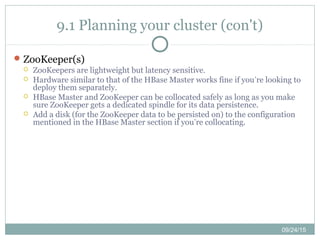 09/24/15
9.1 Planning your cluster (con't)
ZooKeeper(s)
 ZooKeepers are lightweight but latency sensitive.
 Hardware similar to that of the HBase Master works fine if you’re looking to
deploy them separately.
 HBase Master and ZooKeeper can be collocated safely as long as you make
sure ZooKeeper gets a dedicated spindle for its data persistence.
 Add a disk (for the ZooKeeper data to be persisted on) to the configuration
mentioned in the HBase Master section if you’re collocating.
 
