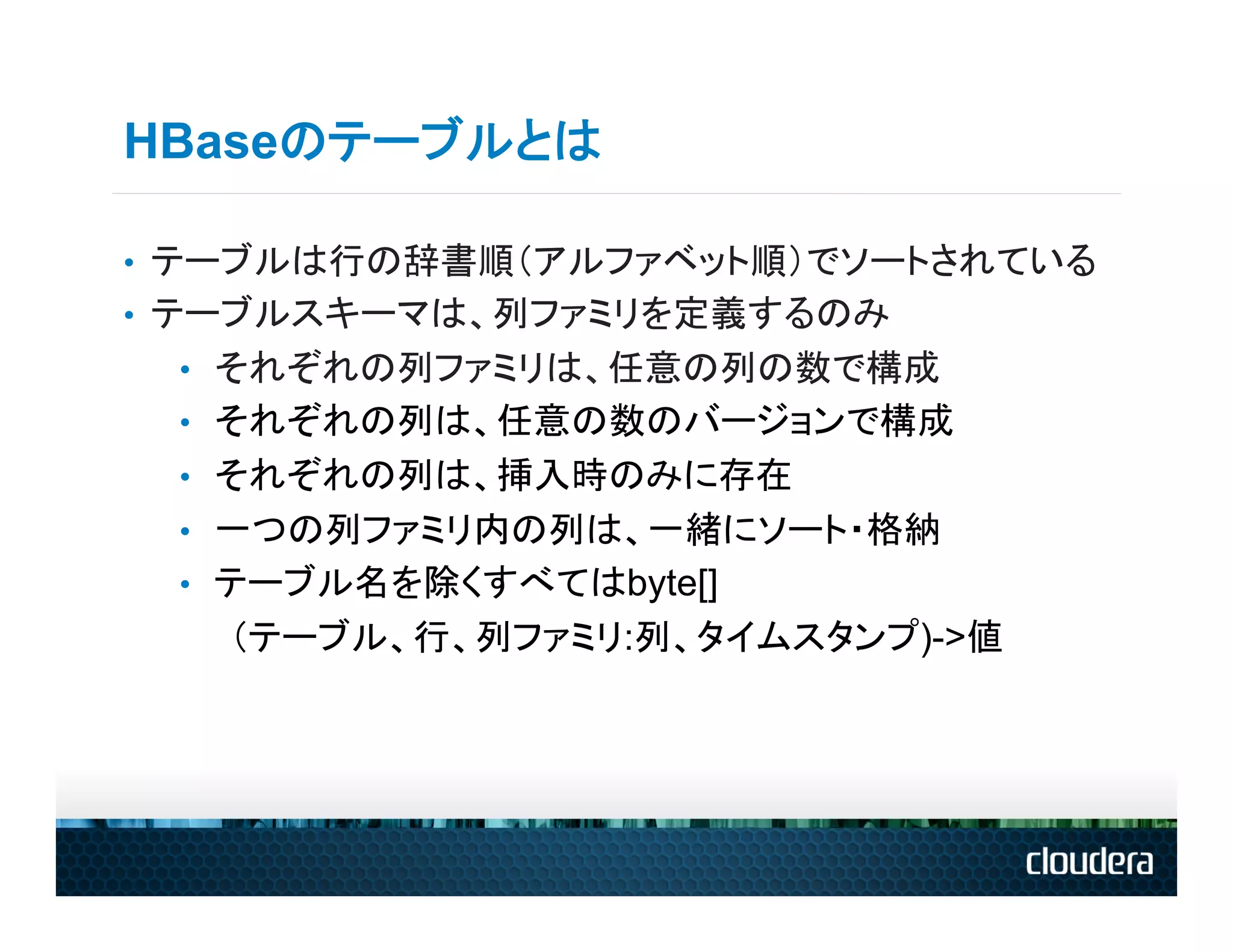 HBaseのテーブルとは

•  テーブルは行の辞書順（アルファベット順）でソートされている
•  テーブルスキーマは、列ファミリを定義するのみ
 •  それぞれの列ファミリは、任意の列の数で構成
 •  それぞれの列は、任意の数のバージョンで構成
 •  それぞれの列は、挿入時のみに存在
 •  一つの列ファミリ内の列は、一緒にソート・格納
 •  テーブル名を除くすべてはbyte[]
   （テーブル、行、列ファミリ:列、タイムスタンプ)->値
 