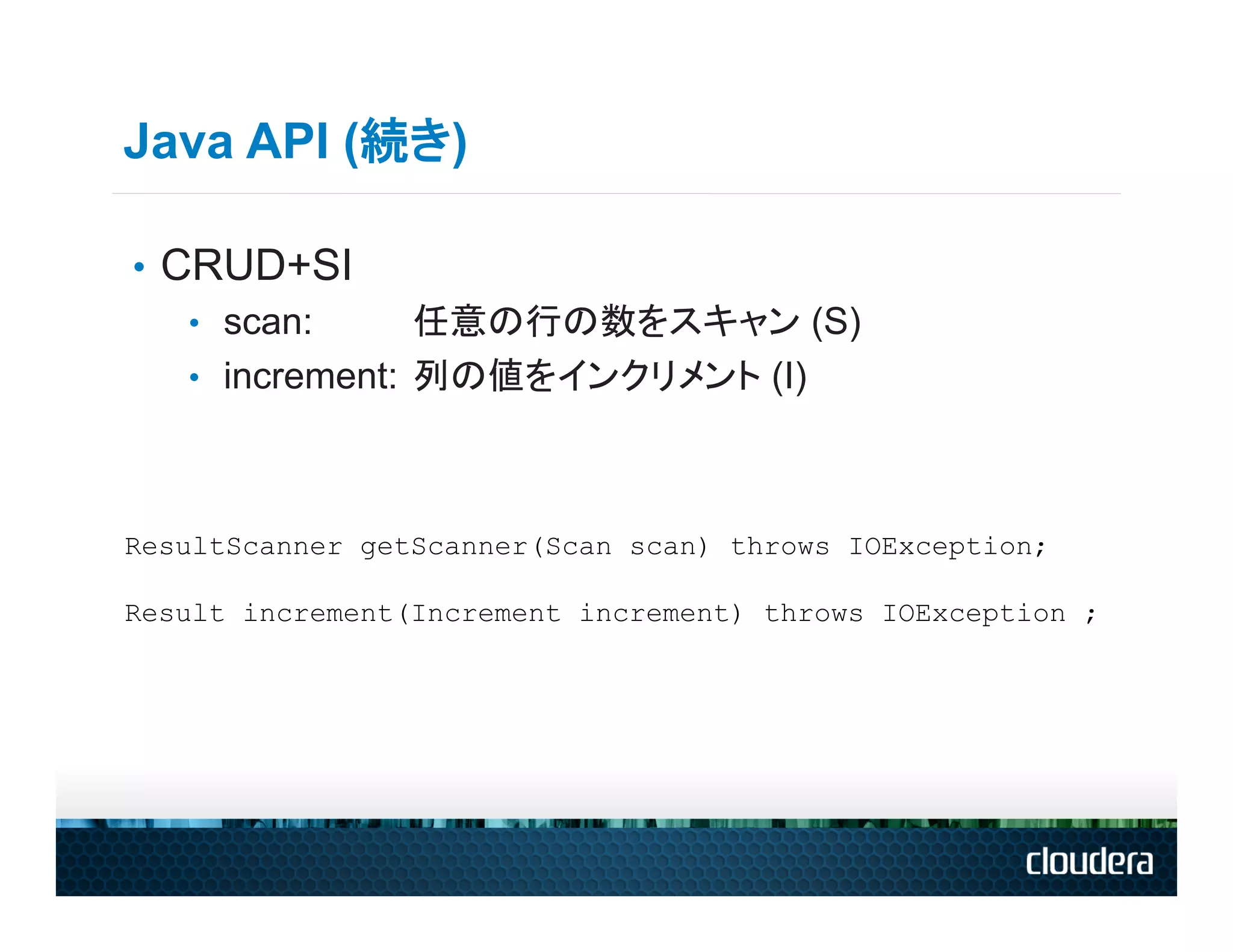 Java API (続き)

•  CRUD+SI
    •  scan:      任意の行の数をスキャン (S)
    •  increment: 列の値をインクリメント (I)




ResultScanner getScanner(Scan scan) throws IOException;

Result increment(Increment increment) throws IOException ;
 