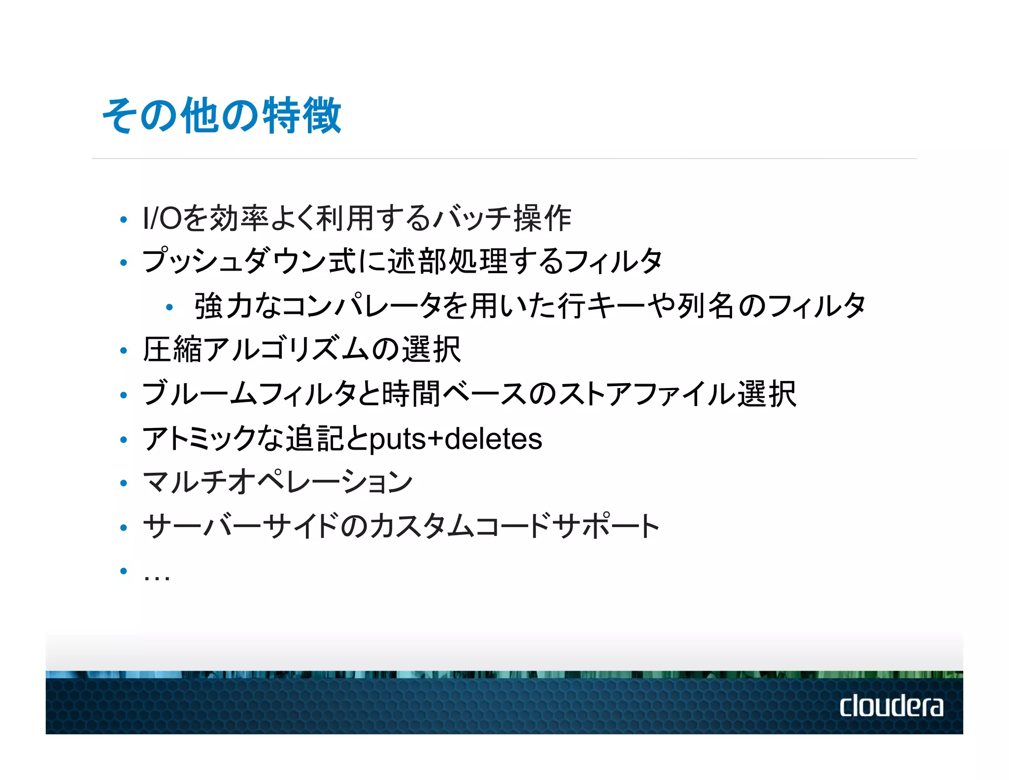 その他の特徴

•  I/Oを効率よく利用するバッチ操作
•  プッシュダウン式に述部処理するフィルタ
   •  強力なコンパレータを用いた行キーや列名のフィルタ
•  圧縮アルゴリズムの選択
•  ブルームフィルタと時間ベースのストアファイル選択
•  アトミックな追記とputs+deletes
•  マルチオペレーション
•  サーバーサイドのカスタムコードサポート
•  …
 
