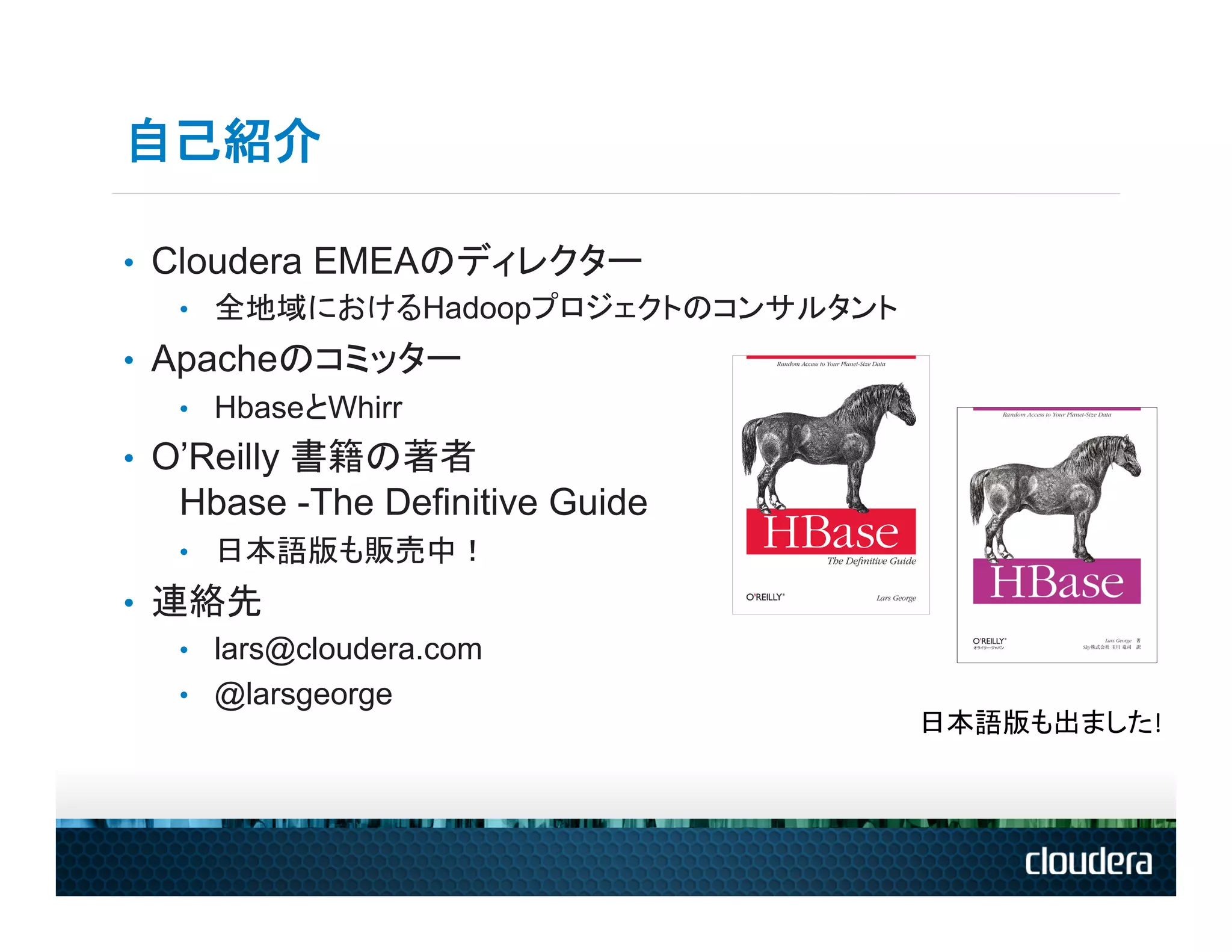 自己紹介

•  Cloudera EMEAのディレクター
    •  全地域におけるHadoopプロジェクトのコンサルタント
•  Apacheのコミッター
    •  HbaseとWhirr
•  O’Reilly 書籍の著者　　　　　　　　　　　　　　　　　　　　　　　　　
   Hbase -The Definitive Guide
   •  日本語版も販売中！
•  連絡先
    •  lars@cloudera.com
    •  @larsgeorge
                                     日本語版も出ました!	
  
 