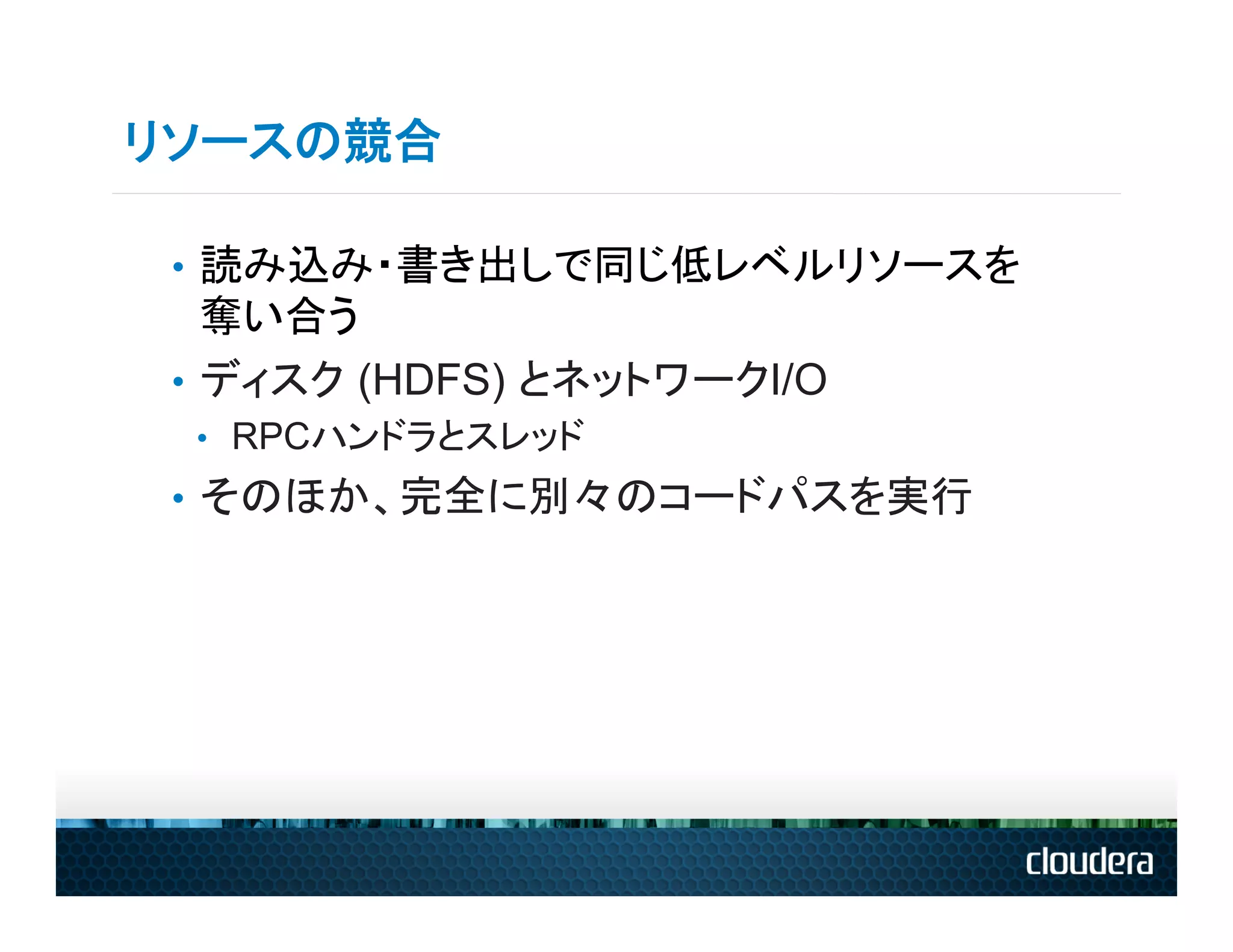 リソースの競合

 •  読み込み・書き出しで同じ低レベルリソースを
    奪い合う
 •  ディスク (HDFS) とネットワークI/O
 •  RPCハンドラとスレッド
 •  そのほか、完全に別々のコードパスを実行
 