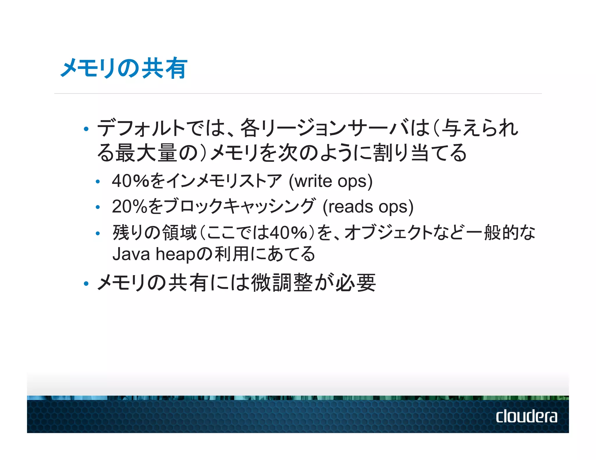メモリの共有

 •  デフォルトでは、各リージョンサーバは（与えられ
 る最大量の）メモリを次のように割り当てる
 •  40％をインメモリストア (write ops)
 •  20%をブロックキャッシング (reads ops)
 •  残りの領域（ここでは40％）を、オブジェクトなど一般的な
  Java heapの利用にあてる
 •  メモリの共有には微調整が必要
 