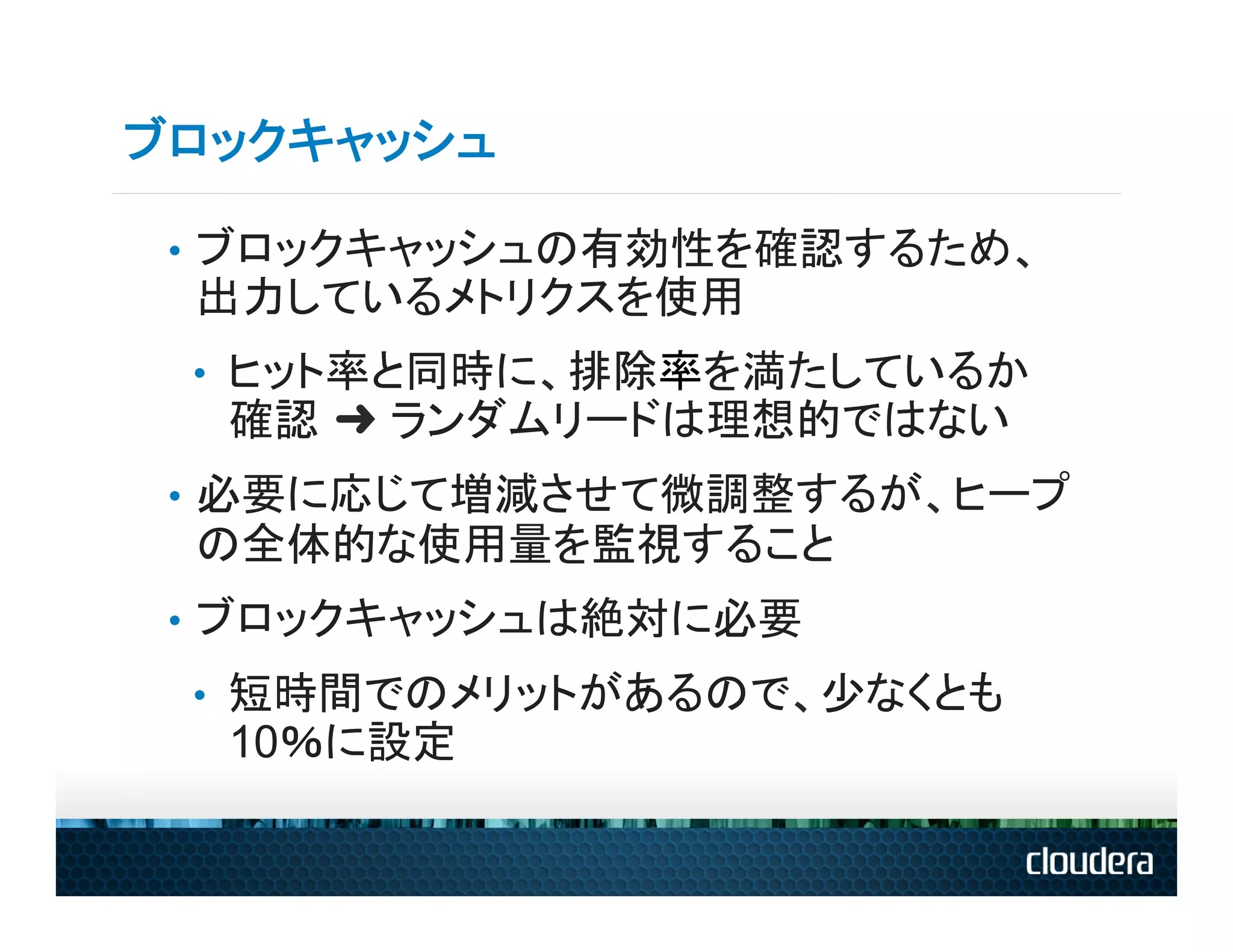 ブロックキャッシュ

 •  ブロックキャッシュの有効性を確認するため、
 出力しているメトリクスを使用
 •  ヒット率と同時に、排除率を満たしているか
  確認 ➜ ランダムリードは理想的ではない
 •  必要に応じて増減させて微調整するが、ヒープ
 の全体的な使用量を監視すること
 •  ブロックキャッシュは絶対に必要
 •  短時間でのメリットがあるので、少なくとも
  10％に設定
 