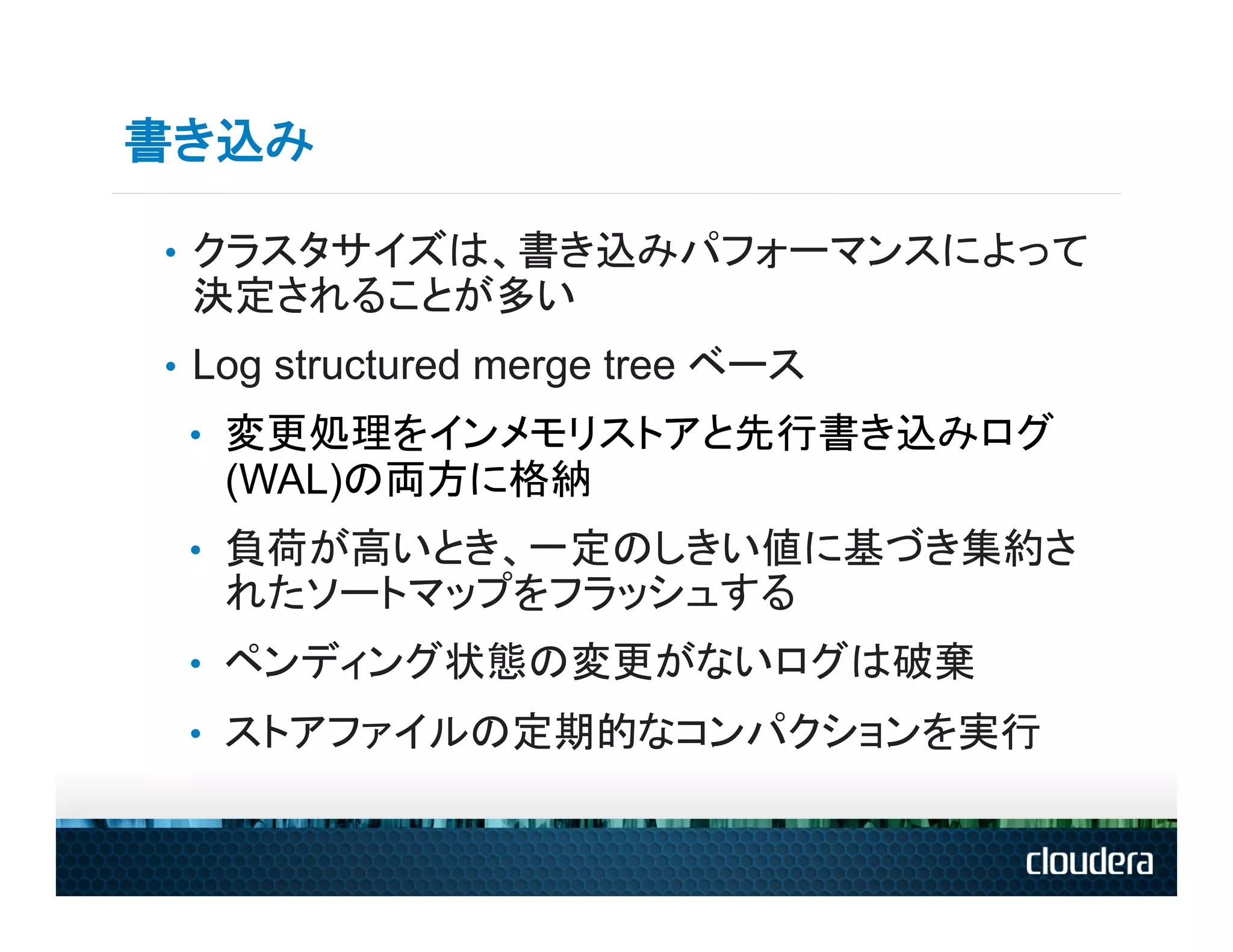 書き込み

•  クラスタサイズは、書き込みパフォーマンスによって
 決定されることが多い
•  Log structured merge tree ベース
 •  変更処理をインメモリストアと先行書き込みログ
   (WAL)の両方に格納
 •  負荷が高いとき、一定のしきい値に基づき集約さ
   れたソートマップをフラッシュする
 •  ペンディング状態の変更がないログは破棄
 •  ストアファイルの定期的なコンパクションを実行
 