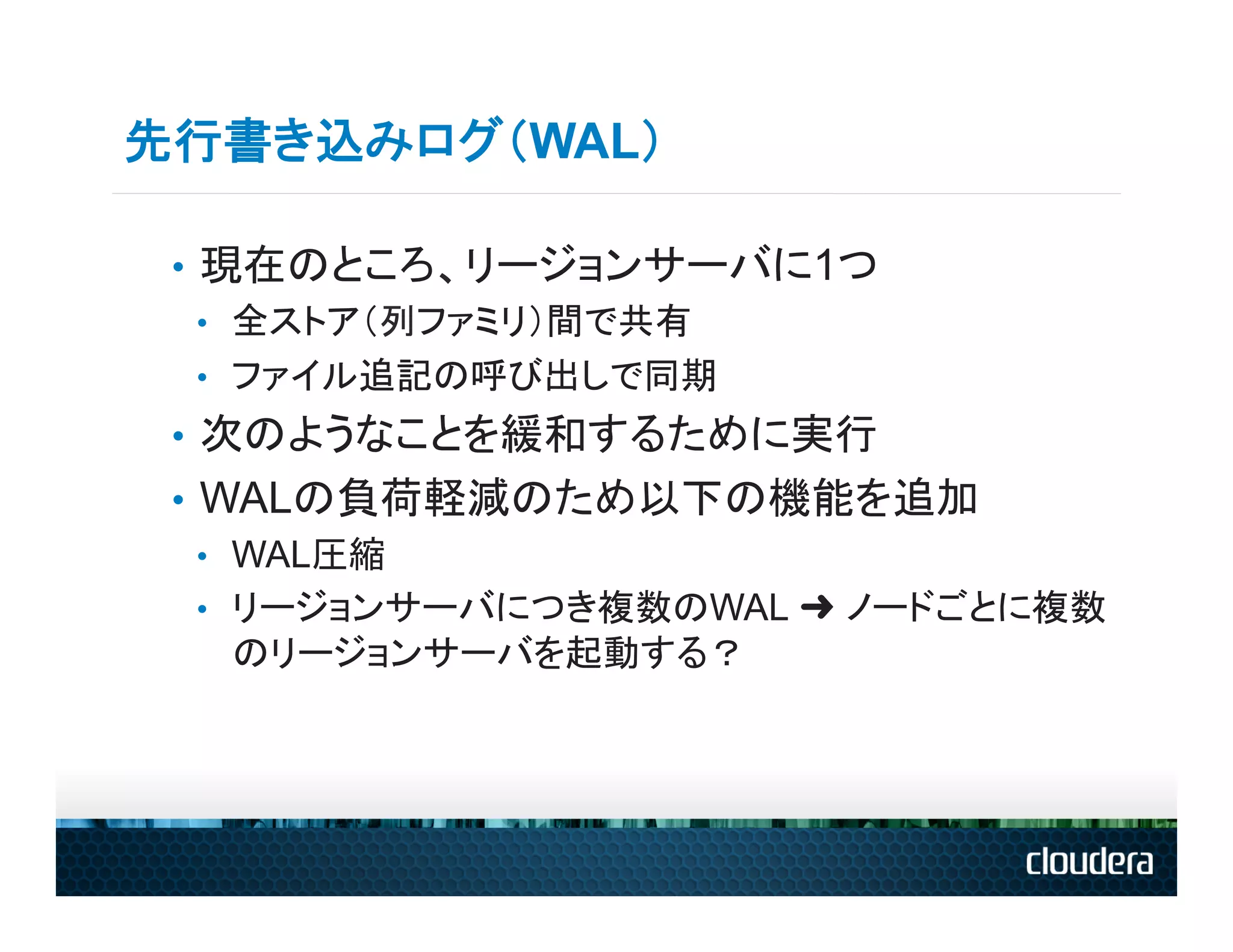 先行書き込みログ（WAL）

 •  現在のところ、リージョンサーバに1つ
    •  全ストア（列ファミリ）間で共有
    •  ファイル追記の呼び出しで同期
 •  次のようなことを緩和するために実行
 •  WALの負荷軽減のため以下の機能を追加
    •  WAL圧縮
    •  リージョンサーバにつき複数のWAL ➜ ノードごとに複数
       のリージョンサーバを起動する？
 