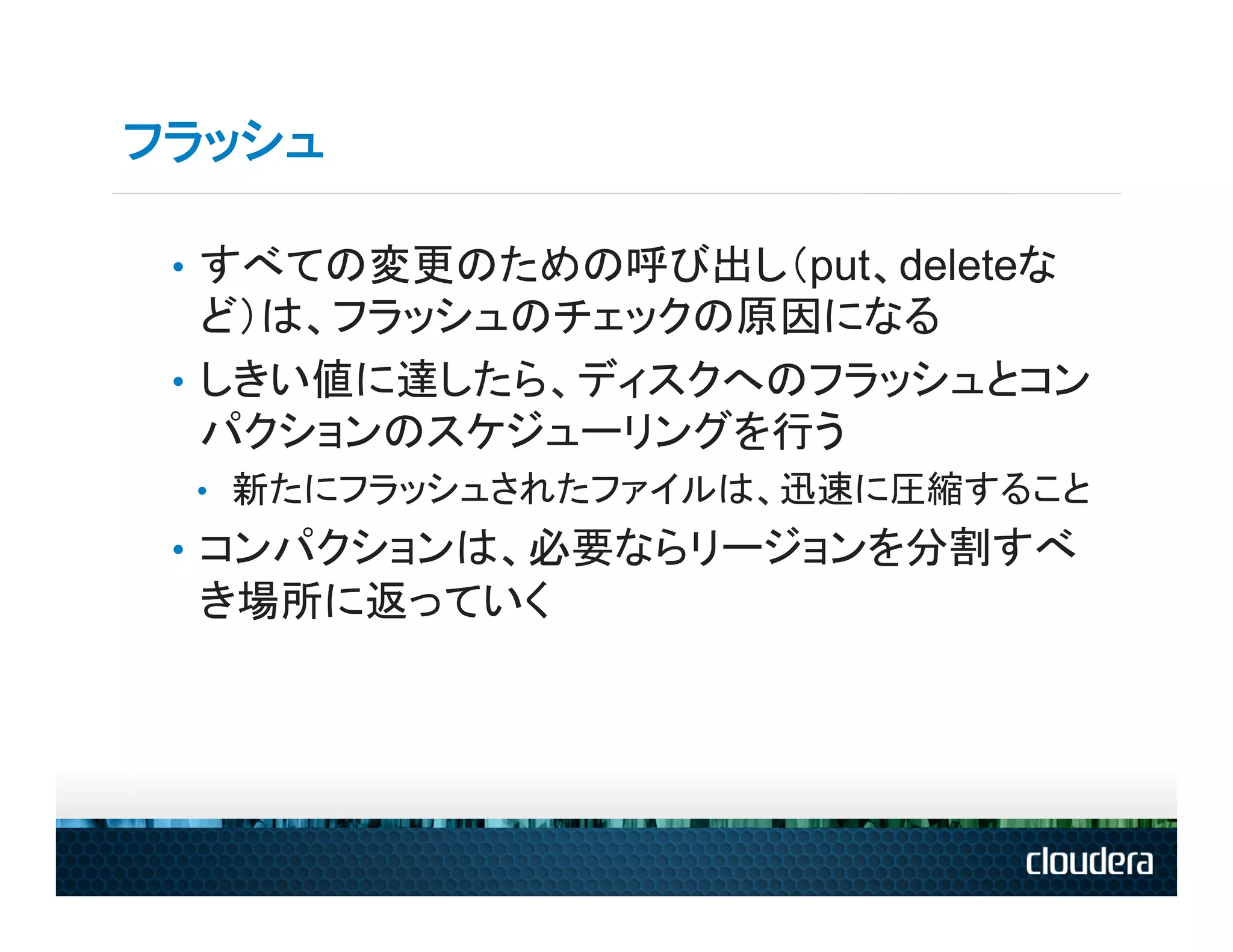 フラッシュ

 •  すべての変更のための呼び出し（put、deleteな
    ど）は、フラッシュのチェックの原因になる
 •  しきい値に達したら、ディスクへのフラッシュとコン
    パクションのスケジューリングを行う
 •  新たにフラッシュされたファイルは、迅速に圧縮すること
 •  コンパクションは、必要ならリージョンを分割すべ
 き場所に返っていく
 