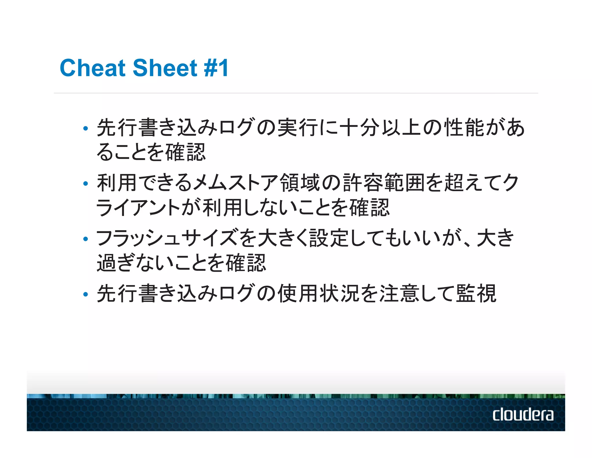 Cheat Sheet #1

 •  先行書き込みログの実行に十分以上の性能があ
    ることを確認
 •  利用できるメムストア領域の許容範囲を超えてク
    ライアントが利用しないことを確認
 •  フラッシュサイズを大きく設定してもいいが、大き
    過ぎないことを確認
 •  先行書き込みログの使用状況を注意して監視
 