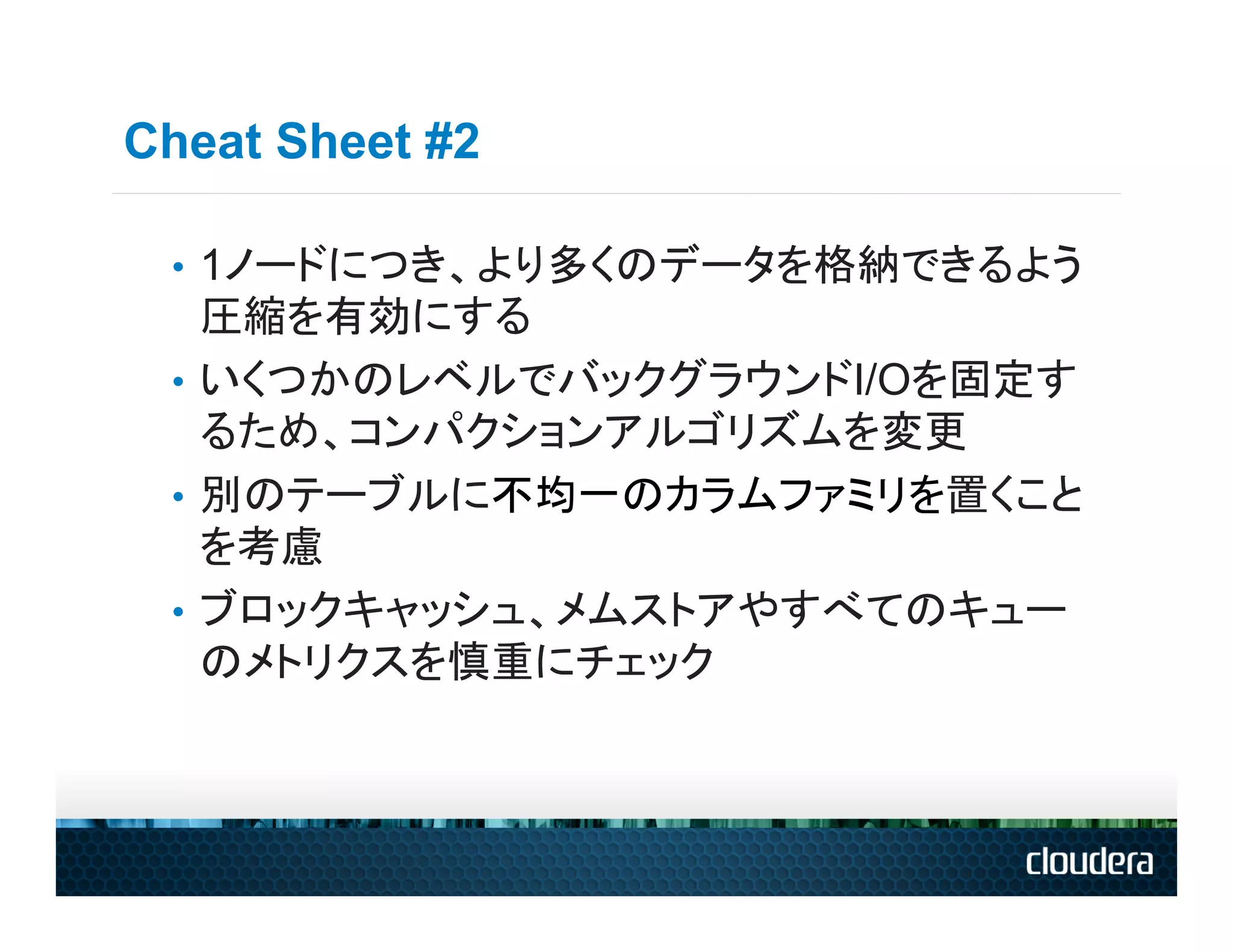 Cheat Sheet #2

 •  1ノードにつき、より多くのデータを格納できるよう
    圧縮を有効にする
 •  いくつかのレベルでバックグラウンドI/Oを固定す
    るため、コンパクションアルゴリズムを変更
 •  別のテーブルに不均一のカラムファミリを置くこと
    を考慮
 •  ブロックキャッシュ、メムストアやすべてのキュー
    のメトリクスを慎重にチェック
 