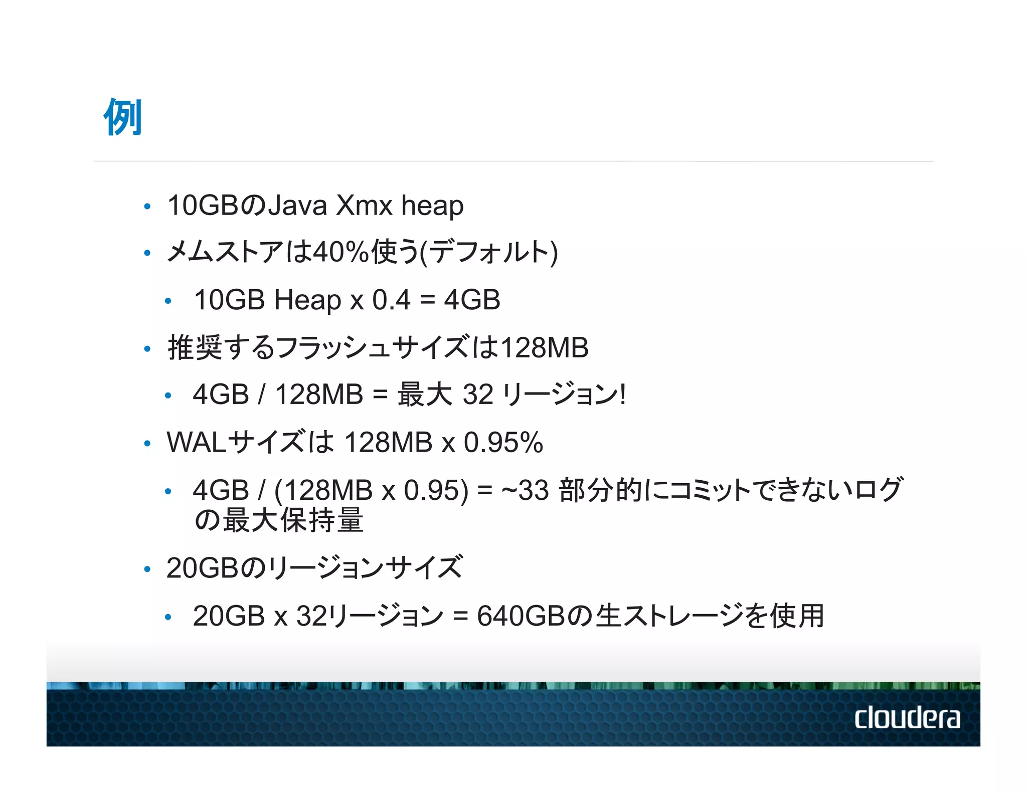 例

•  10GBのJava Xmx heap
•  メムストアは40%使う(デフォルト)
    •  10GB Heap x 0.4 = 4GB
•  推奨するフラッシュサイズは128MB
    •  4GB / 128MB = 最大 32 リージョン!
•  WALサイズは 128MB x 0.95%
    •  4GB / (128MB x 0.95) = ~33 部分的にコミットできないログ
      の最大保持量
•  20GBのリージョンサイズ
    •  20GB x 32リージョン = 640GBの生ストレージを使用
 