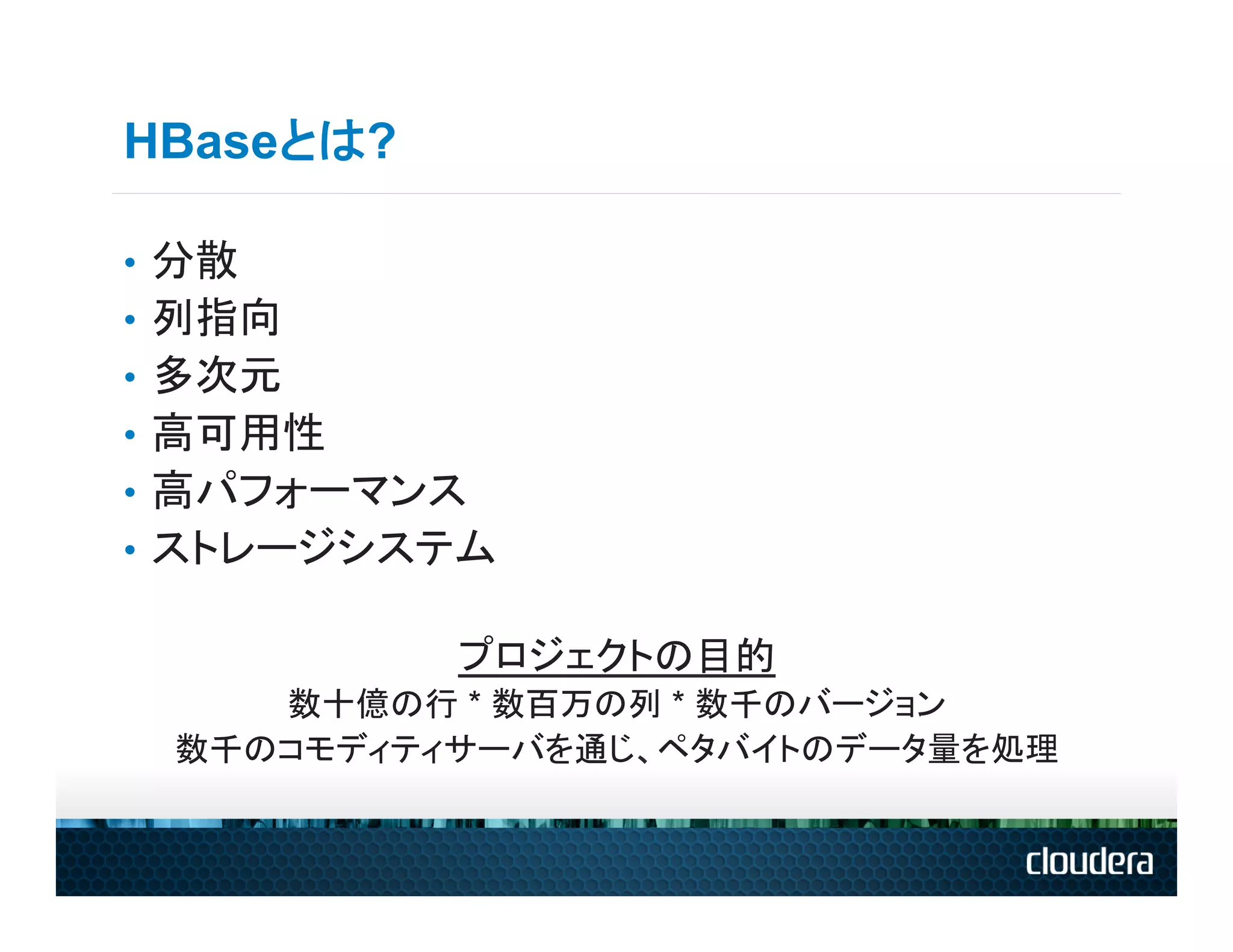 HBaseとは?

•  分散
•  列指向
•  多次元
•  高可用性
•  高パフォーマンス
•  ストレージシステム

           プロジェクトの目的
     数十億の行 * 数百万の列 * 数千のバージョン
  数千のコモディティサーバを通じ、ペタバイトのデータ量を処理
 