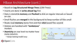 HBase Architecture (cont.)
• Based on Log-Structured Merge-Trees (LSM-Trees)
• Inserts are done in write-ahead log first
• Data is stored in memory and flushed to disk on regular intervals or based
on size
• Small flushes are merged in the background to keep number of files small
• Reads read memory stores first and then disk based files second
• Deletes are handled with “tombstone”
markers
• Atomicity on row level no matter how
many columns
• Keeps locking model easy
 