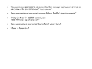 ● Не равномерное распределение ключей (rowKey) приведет к излишней нагрузке на
одну ноду, и idle всех остальных ? (hash - наше всё*)
● Какое максимальное количество колонок (Column Qualifier) можно создавать ?
● Что лучше 1 row и 1 000 000 колонок, или
1 000 000 rows с одной колонкой ?
● Какое максимально количество Column Family может быть ?
● HBase vs Cassandra ?
 