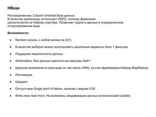 HBase
Распределенная, Column Oriented база данных.
В качестве хранилища, использует HDFS, поэтому физически
распологается на Hadoop кластере. Позволяет хранить данные в упорядоченном,
отсортированном виде
Возможности:
● Random access, к любой записи за O(1)
● В качестве выборок можно использовать различные варианты Scan + фильтры
● Поддержка версионности данных
● Schemaless. Все данные хранятся как массивы байт*
● Широкие возможности агрегации (в том числе JOIN), за счет фреймворка Hadoop MapReduce
● Репликация
● Шардинг
● Остсутствие Single point of failure, начиная с версии 0.92
● Write ones read more. Не возможны, модификации данных (классический Update)
 