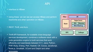 API
• Interface to HBase
• Using these we can we can access HBase and perform
read/write and other operation on HBase.
• REST, Thrift, and Avro
• Thrift API framework, for scalable cross-language
services development, combines a software stack with a
code generation engine to build services that work
efficiently and seamlessly between C++, Java, Python,
PHP, Ruby, Erlang, Perl, Haskell, C#, Cocoa, JavaScript,
Node.js, Smalltalk, OCaml and Delphi and other
languages.
 
