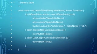 • /** * Delete a table
• */
• public static void deleteTable(String tableName) throws Exception {
• try {HBaseAdmin admin = new HBaseAdmin(conf);
• admin.disableTable(tableName);
• admin.deleteTable(tableName);
• System.out.println("delete table " + tableName + " ok.");
• } catch (MasterNotRunningException e) {
• e.printStackTrace();
• } catch (ZooKeeperConnectionException e) {
• e.printStackTrace();
• }
• }
 