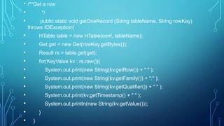 • /**Get a row
• */
• public static void getOneRecord (String tableName, String rowKey)
throws IOException{
• HTable table = new HTable(conf, tableName);
• Get get = new Get(rowKey.getBytes());
• Result rs = table.get(get);
• for(KeyValue kv : rs.raw()){
• System.out.print(new String(kv.getRow()) + " " );
• System.out.print(new String(kv.getFamily()) + ":" );
• System.out.print(new String(kv.getQualifier()) + " " );
• System.out.print(kv.getTimestamp() + " " );
• System.out.println(new String(kv.getValue()));
• }
• }
 