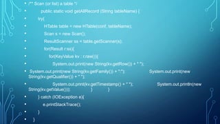 • /** Scan (or list) a table */
• public static void getAllRecord (String tableName) {
• try{
• HTable table = new HTable(conf, tableName);
• Scan s = new Scan();
• ResultScanner ss = table.getScanner(s);
• for(Result r:ss){
• for(KeyValue kv : r.raw()){
• System.out.print(new String(kv.getRow()) + " ");
• System.out.print(new String(kv.getFamily()) + ":"); System.out.print(new
String(kv.getQualifier()) + " ");
• System.out.print(kv.getTimestamp() + " "); System.out.println(new
String(kv.getValue())); } }
• } catch (IOException e){
• e.printStackTrace();
• }
• }
 