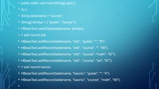 • public static void main(String[] agrs) {
• try {
• String tablename = "scores";
• String[] familys = { "grade", "course" };
• HBaseTest.creatTable(tablename, familys);
• // add record zkb
• HBaseTest.addRecord(tablename, "zkb", "grade", "", "5");
• HBaseTest.addRecord(tablename, "zkb", "course", "", "90");
• HBaseTest.addRecord(tablename, "zkb", "course", "math", "97");
• HBaseTest.addRecord(tablename, "zkb", "course", "art", "87");
• // add record baoniu
• HBaseTest.addRecord(tablename, "baoniu", "grade", "", "4");
• HBaseTest.addRecord(tablename, "baoniu", "course", "math", "89");
•
 