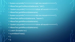 • System.out.println("===========get one record========");
• HBaseTest.getOneRecord(tablename, "zkb");
• System.out.println("===========show all record========");
• HBaseTest.getAllRecord(tablename);
• System.out.println("===========del one record========");
• HBaseTest.delRecord(tablename, "baoniu");
• HBaseTest.getAllRecord(tablename);
• System.out.println("===========show all record========");
• HBaseTest.getAllRecord(tablename);
• } catch (Exception e) {
• e.printStackTrace();
• }
• }}
 
