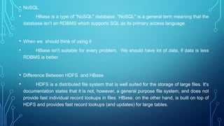 • NoSQL
• HBase is a type of "NoSQL" database. "NoSQL" is a general term meaning that the
database isn't an RDBMS which supports SQL as its primary access language.
• When we should think of using it
• HBase isn't suitable for every problem. We should have lot of data, if data is less
RDBMS is better.
• Difference Between HDFS and HBase
• HDFS is a distributed file system that is well suited for the storage of large files. It's
documentation states that it is not, however, a general purpose file system, and does not
provide fast individual record lookups in files. HBase, on the other hand, is built on top of
HDFS and provides fast record lookups (and updates) for large tables.
 