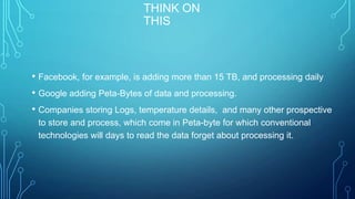 THINK ON
THIS
• Facebook, for example, is adding more than 15 TB, and processing daily
• Google adding Peta-Bytes of data and processing.
• Companies storing Logs, temperature details, and many other prospective
to store and process, which come in Peta-byte for which conventional
technologies will days to read the data forget about processing it.
 